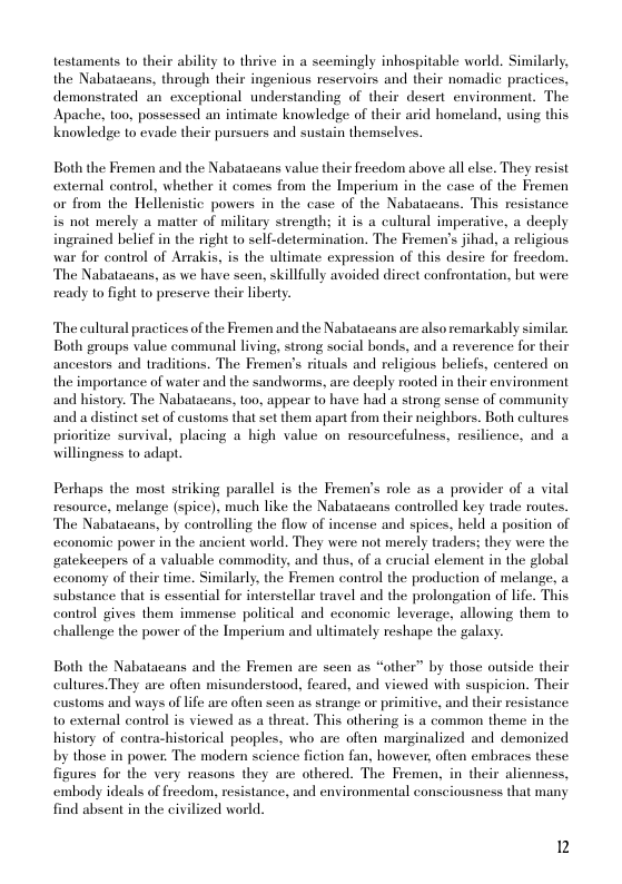 testaments to their ability to thrive in a scemingly inhospitable world. Similarly, the Nabatacans, through their ingenious reservoirs and their nomadic practices, demonstrated an exceptional understanding of their desertenvironment. The Apache, too, possessed an intimate knowledge of their arid homeland, using this knowledge to evade their pursuers and sustain themselves.  Both the Fremen and the Nabatacans value their freedom above all else. They resist extemal control, whether it comes from the Tmperium in the case of the Fremen or from the Hellenistic powers in the case of the Nabatacans. This resistance is not merely a matter of military strength: it is a cultural imperative, a decply ingrained belief in the right to self-determination. The Fremen’s jihad, a religious war for control of Arakis, is the ultimate expression of this desire for freedom. The Nabatacans, as we have scen, skillfully avoided dircct confrontation, but were ready to fight to preserve their liberty  The cultural practices of the Fremen and the Nabatacans are also remarkably similar. Both groups value communal living, strong social bonds, and a reverence for their ancestors and traditions. The Fremen’s rituals and religious belicfs, centered on the importance of water and the sandworms, are deeply rooted in their environment and history. The Nabatacans, too, appear to have had a strong sense of community and a distinet set of customs that set them apart from their neighbors. Both cultures prioritize survival, placing a high value on resourcefulness, resilience, and a willingness to adapt.  Perhaps the most striking parallel is the Fremen’s role as a provider of a vital resource, melange (spice), much like the Nabatacans controlled key trade routes. The Nabatacans, by controlling the flow of incense and spices, held a position of cconomic power in the ancient world. They were not merely traders; they were the gatekeepers of a valuable commodity, and thus, of a crucial element in the global cconomy of their time. Similarly, the Fremen control the production of melange, a substance that s essential for interstellar travel and the prolongation of life. This control gives them immense political and cconomic leverage, allowing them to challenge the power of the Imperium and ultimately reshape the galaxy.  Both the Nabatacans and the Fremen are scen as “other” by those outside their cultures They are often misunderstood. feared, and viewed with suspicion. Their customs and ways of lfe are ofien scen as strange or primitive, and their resistance o external control is viewed as a threat. This othering is a common theme in the history of contra-historical peoples, who are often marginalized and demonized by those in power. The modern science fietion fan, however, often embraces these: figures for the very reasons they are othered. The Fremen, in their alienness, embody ideals of freedom, resistance, and environmental consciousness that many find absent in the civilized world.  2 